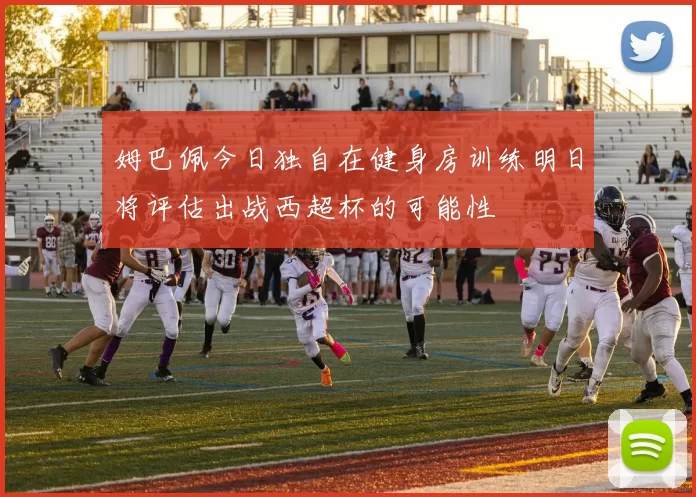 姆巴佩今日独自在健身房训练明日将评估出战西超杯的可能性