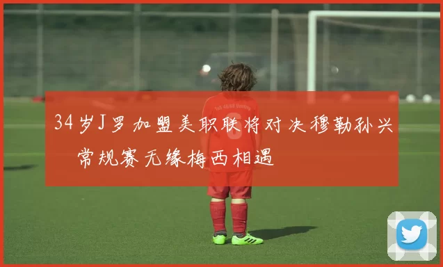 34岁J罗加盟美职联将对决穆勒孙兴慜常规赛无缘梅西相遇