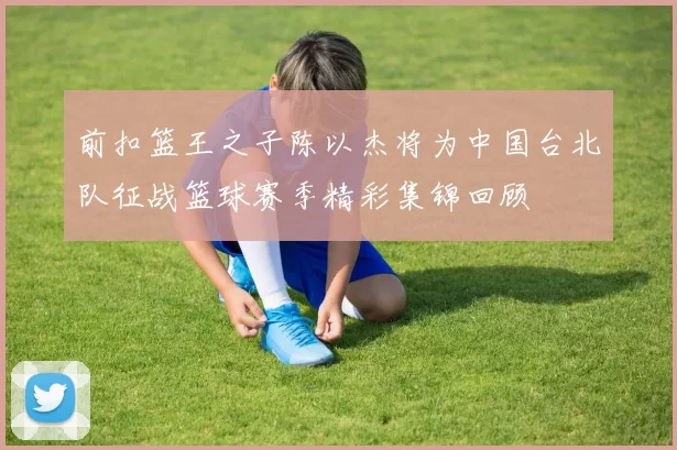前扣篮王之子陈以杰将为中国台北队征战篮球赛季精彩集锦回顾