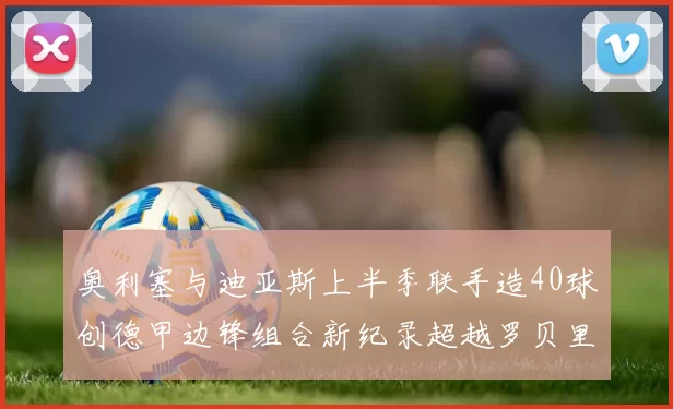 奥利塞与迪亚斯上半季联手造40球创德甲边锋组合新纪录超越罗贝里