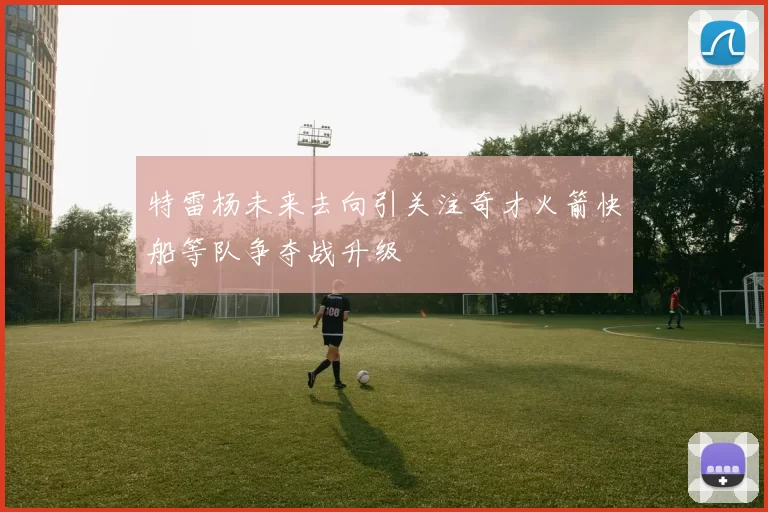 特雷杨未来去向引关注奇才火箭快船等队争夺战升级