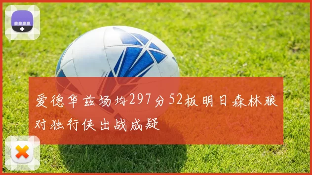 爱德华兹场均297分52板明日森林狼对独行侠出战成疑