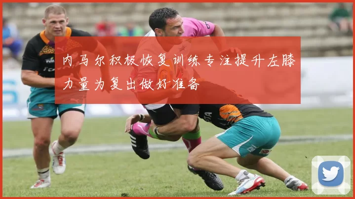 内马尔积极恢复训练专注提升左膝力量为复出做好准备
