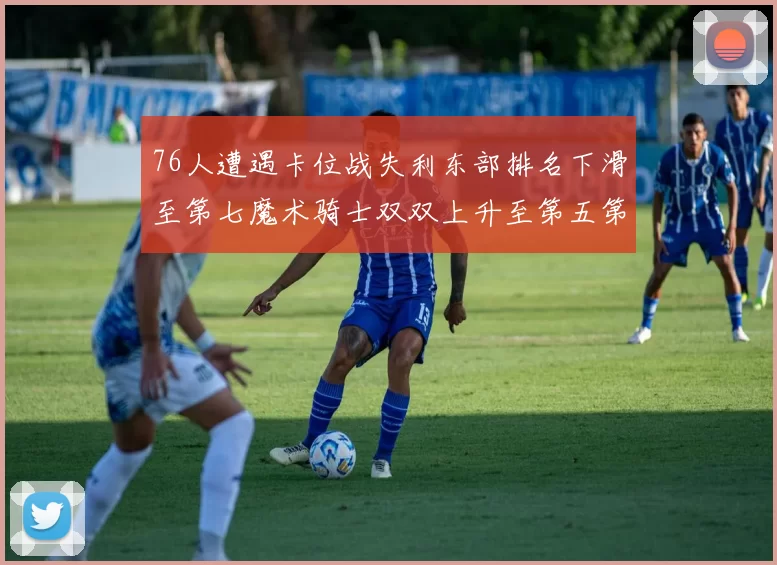 76人遭遇卡位战失利东部排名下滑至第七魔术骑士双双上升至第五第六位
