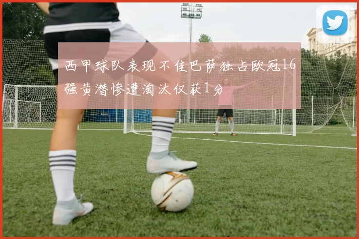西甲球队表现不佳巴萨独占欧冠16强黄潜惨遭淘汰仅获1分